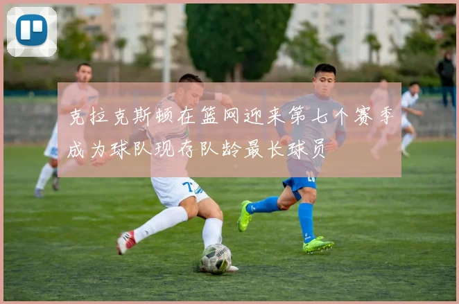 克拉克斯顿在篮网迎来第七个赛季成为球队现存队龄最长球员