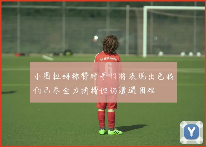 小图拉姆称赞对手门将表现出色我们已尽全力拼搏但仍遭遇困难