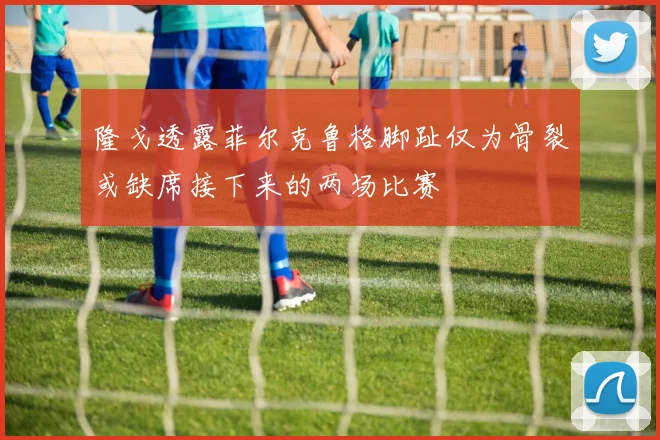 隆戈透露菲尔克鲁格脚趾仅为骨裂或缺席接下来的两场比赛