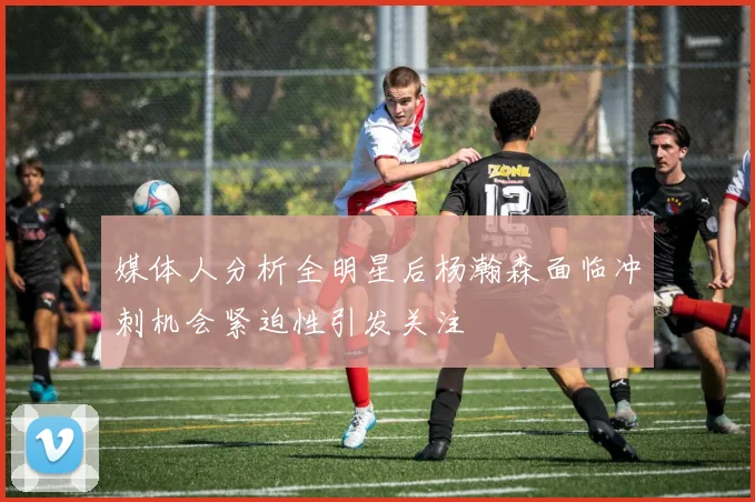 媒体人分析全明星后杨瀚森面临冲刺机会紧迫性引发关注