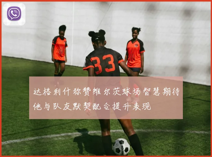 达格利什称赞维尔茨球场智慧期待他与队友默契配合提升表现