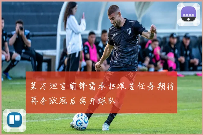 莱万坦言前锋需承担艰苦任务期待再夺欧冠后离开球队
