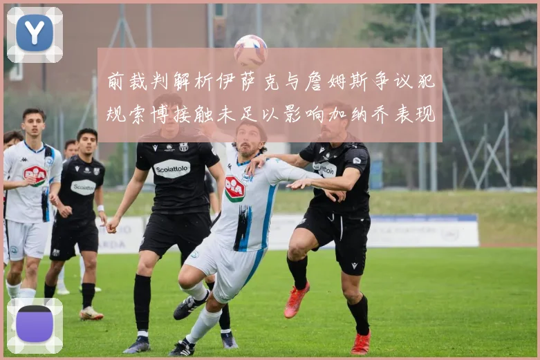 前裁判解析伊萨克与詹姆斯争议犯规索博接触未足以影响加纳乔表现