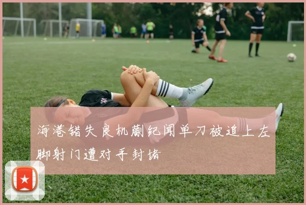 海港错失良机蒯纪闻单刀被追上左脚射门遭对手封堵