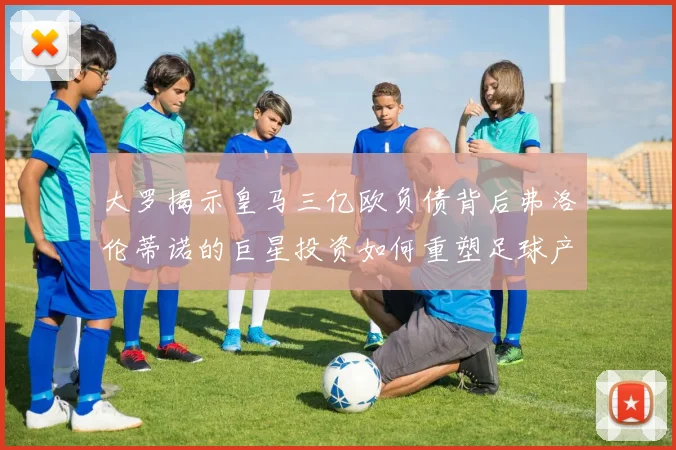 大罗揭示皇马三亿欧负债背后弗洛伦蒂诺的巨星投资如何重塑足球产业