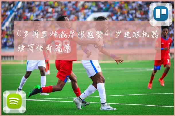 C罗再显神威摩根盛赞41岁进球机器续写传奇篇章