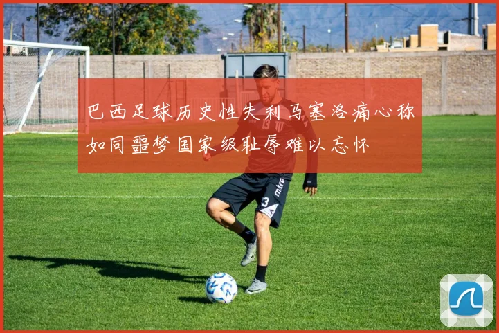 巴西足球历史性失利马塞洛痛心称如同噩梦国家级耻辱难以忘怀