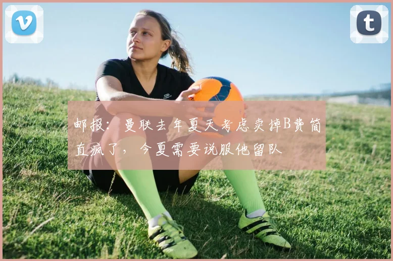 邮报：曼联去年夏天考虑卖掉B费简直疯了，今夏需要说服他留队