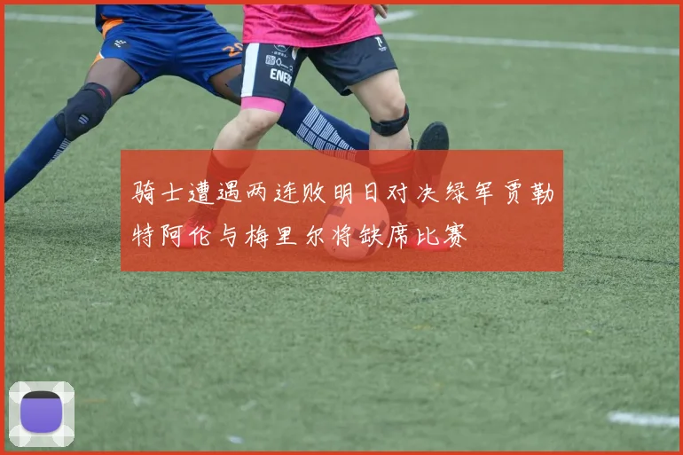 骑士遭遇两连败明日对决绿军贾勒特阿伦与梅里尔将缺席比赛