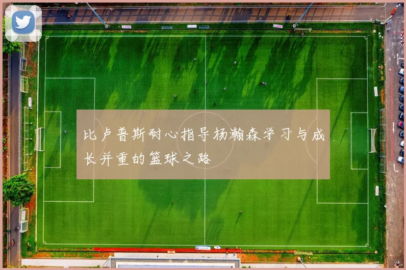 比卢普斯耐心指导杨瀚森学习与成长并重的篮球之路