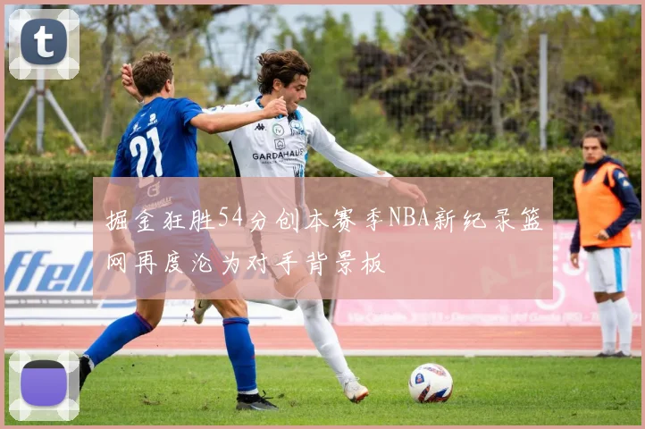 掘金狂胜54分创本赛季NBA新纪录篮网再度沦为对手背景板