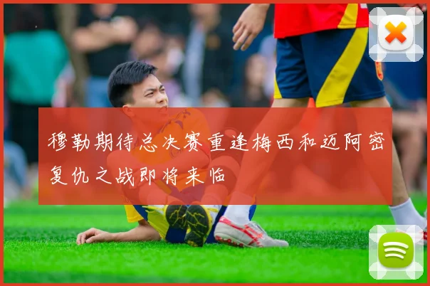 穆勒期待总决赛重逢梅西和迈阿密复仇之战即将来临