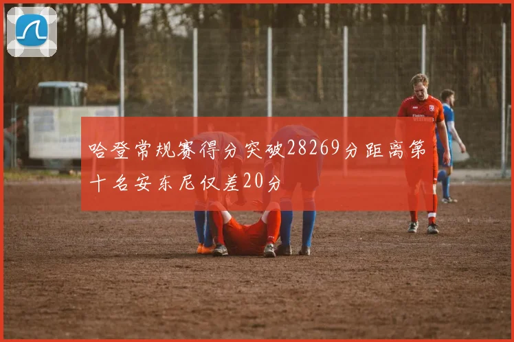 哈登常规赛得分突破28269分距离第十名安东尼仅差20分
