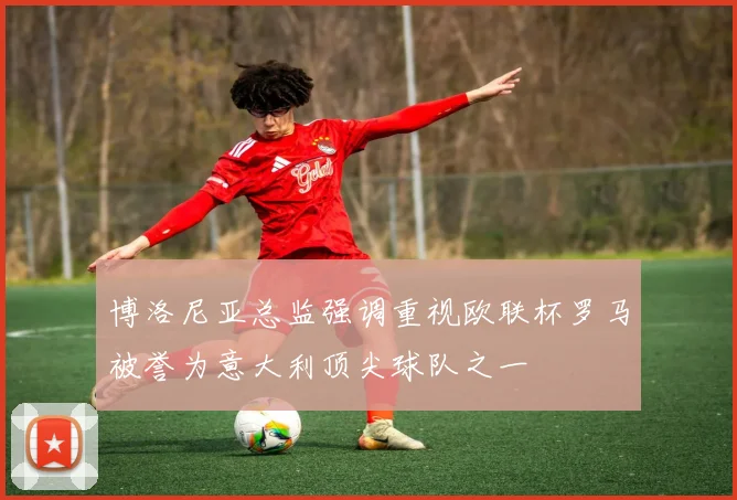 博洛尼亚总监强调重视欧联杯罗马被誉为意大利顶尖球队之一