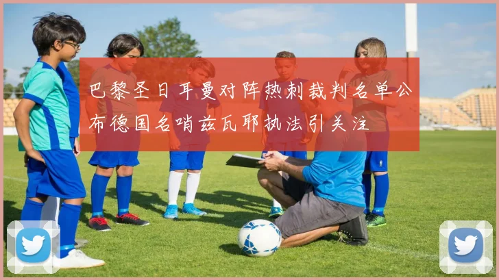 巴黎圣日耳曼对阵热刺裁判名单公布德国名哨兹瓦耶执法引关注