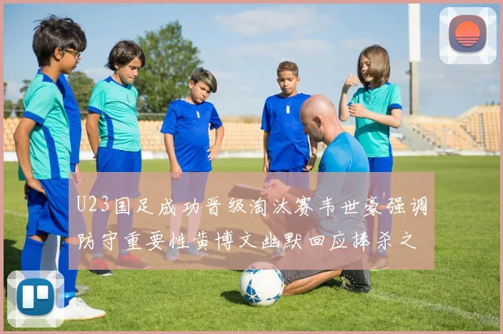 U23国足成功晋级淘汰赛韦世豪强调防守重要性黄博文幽默回应捧杀之说