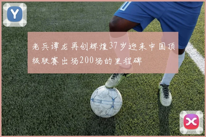 老兵谭龙再创辉煌37岁迎来中国顶级联赛出场200场的里程碑