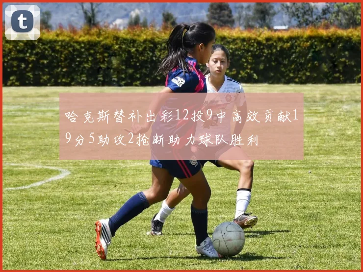 哈克斯替补出彩12投9中高效贡献19分5助攻2抢断助力球队胜利
