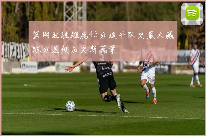 篮网狂胜雄鹿45分追平队史最大赢球分差创历史新篇章