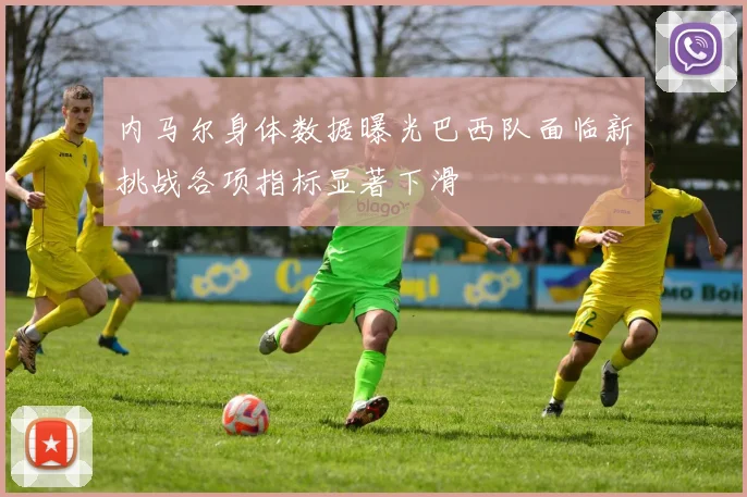 内马尔身体数据曝光巴西队面临新挑战各项指标显著下滑