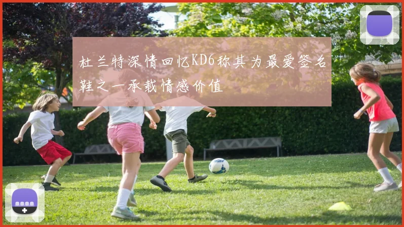 杜兰特深情回忆KD6称其为最爱签名鞋之一承载情感价值