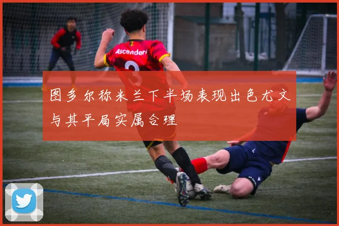 图多尔称米兰下半场表现出色尤文与其平局实属合理