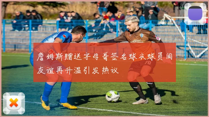 詹姆斯赠送字母哥签名球衣球员间友谊再升温引发热议