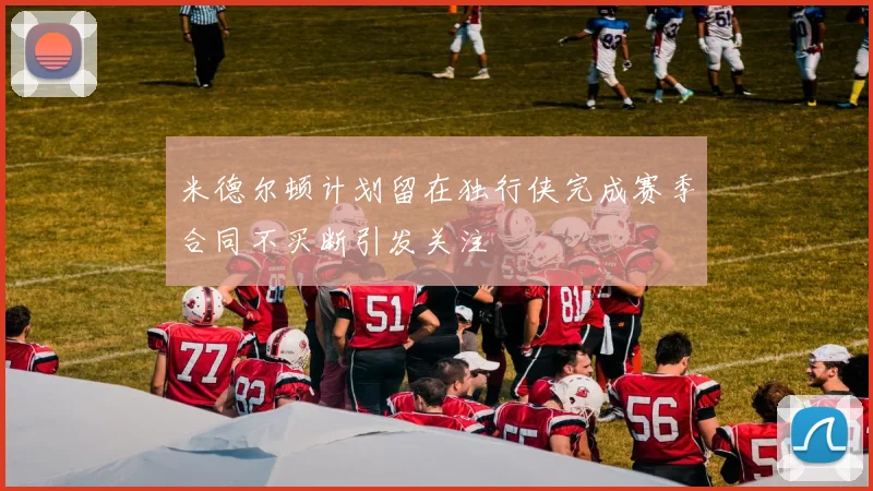 米德尔顿计划留在独行侠完成赛季合同不买断引发关注